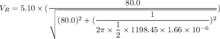 V_{R}=5.10\times(\dfrac{80.0}{\sqrt{(80.0)^2+(\dfrac{1}{2\pi\times\dfrac{1}{2}\times1198.45\times1.66\times10^{-6}})^2}})