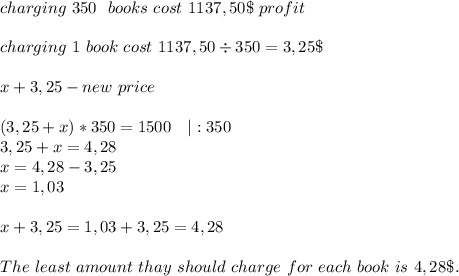 charging \ 350\ \ books\ cost \ 1137,50\$\ profit\\\\\&#10;charging\ 1\ book\ cost\ 1137,50\div350=3,25\$\\\\\&#10;x+3,25-new\ price\\\\&#10;(3,25+x)*350=1500\ \ \ |:350\\&#10;3,25+x=4,28\\&#10;x=4,28-3,25\\&#10;x=1,03\\\\&#10;x+3,25=1,03+3,25=4,28\\\\The\ least\ amount\ thay\ should\ charge\ for\ each\ book\ is\ 4,28\$.