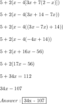5 + 2(x - 4[3x + 7(2-x)]) \\ \\ 5 + 2(x - 4(3x + 14-7x)) \\ \\ 5 + 2(x - 4((3x - 7x) + 14)) \\ \\ 5 + 2(x - 4(-4x + 14)) \\ \\ 5 + 2(x + 16x - 56) \\ \\ 5 + 2(17x - 56) \\ \\ 5 + 34x = 112 \\ \\ 34x - 107 \\ \\  \fbox {34x - 107}&#10;