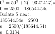 0^2 = 50^2 + 2(-93272.27)s&#10;&#10;0 = 2500 - 186544.54s&#10;&#10;Isolate S next.&#10;&#10;185644.54s= 2500&#10;&#10;s =  2500/(185644.54)&#10;&#10;s=0.0134&#10;