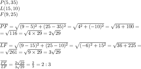 P(5,35) \\&#10;L(15,10) \\&#10;F(9,25) \\ \\&#10;\overline{PF} = \sqrt{(9-5)^2+(25-35)^2}=\sqrt{4^2+(-10)^2}=\sqrt{16+100}= \\&#10;=\sqrt{116}=\sqrt{4 \times 29}=2\sqrt{29} \\ \\&#10;\overline{LF}=\sqrt{(9-15)^2+(25-10)^2}=\sqrt{(-6)^2+15^2}=\sqrt{36+225}= \\&#10;=\sqrt{261}=\sqrt{9 \times 29}=3\sqrt{29} \\ \\&#10;\frac{\overline{PF}}{\overline{LF}}=\frac{2\sqrt{29}}{3\sqrt{29}}=\frac{2}{3}=2:3