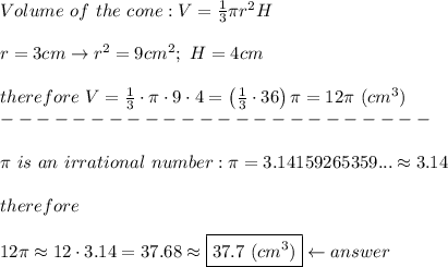 Volume\ of\ the\ cone:V=\frac{1}{3}\pi r^2H\\\\r=3cm\to r^2=9cm^2;\ H=4cm\\\\therefore\ V=\frac{1}{3}\cdot\pi \cdot9\cdot4=\left(\frac{1}{3}\cdot36\right)\pi=12\pi\ (cm^3)\\------------------------\\\\\pi\ is\ an\ irrational\ number:\pi=3.14159265359...\approx3.14\\\\therefore\\\\12\pi\approx12\cdot3.14=37.68\approx\boxed{37.7\ (cm^3)}\leftarrow answer