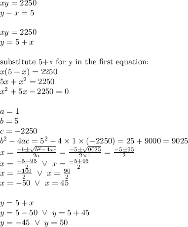 xy=2250 \\&#10;y-x=5 \\ \\&#10;xy=2250 \\&#10;y=5+x \\ \\&#10;\hbox{substitute 5+x for y in the first equation:} \\&#10;x(5+x)=2250 \\&#10;5x+x^2=2250 \\&#10;x^2+5x-2250=0 \\ \\&#10;a=1 \\ b=5 \\ c=-2250 \\&#10;b^2-4ac=5^2-4 \times 1 \times (-2250) =25+9000=9025 \\&#10;x=\frac{-b \pm \sqrt{b^2-4ac}}{2a}=\frac{-5 \pm \sqrt{9025}}{2 \times 1}=\frac{-5 \pm 95}{2} \\&#10;x=\frac{-5 - 95}{2} \ \lor \ x=\frac{-5+95}{2} \\&#10;x=\frac{-100}{2} \ \lor \ x=\frac{90}{2} \\&#10;x=-50 \ \lor \ x=45 \\ \\&#10;y=5+x \\&#10;y=5-50 \ \lor \ y=5+45 \\&#10;y=-45 \ \lor \ y=50