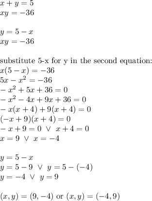 x+y=5 \\&#10;xy=-36 \\ \\&#10;y=5-x \\&#10;xy=-36 \\ \\&#10;\hbox{substitute 5-x for y in the second equation:} \\&#10;x(5-x)=-36 \\&#10;5x-x^2=-36 \\&#10;-x^2+5x+36=0 \\&#10;-x^2-4x+9x+36=0 \\&#10;-x(x+4)+9(x+4)=0 \\&#10;(-x+9)(x+4)=0 \\&#10;-x+9=0 \ \lor \ x+4=0 \\&#10;x=9 \ \lor \ x=-4 \\ \\&#10;y=5-x \\&#10;y=5-9 \ \lor \ y=5-(-4) \\&#10;y=-4 \ \lor \ y=9 \\ \\&#10;(x,y)=(9,-4) \hbox{ or } (x,y)=(-4,9)