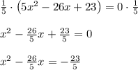 \\ \frac { 1 }{ 5 } \cdot \left( 5{ x }^{ 2 }-26x+23 \right) =0\cdot \frac { 1 }{ 5 } \\ \\ { x }^{ 2 }-\frac { 26 }{ 5 } x+\frac { 23 }{ 5 } =0\\ \\ { x }^{ 2 }-\frac { 26 }{ 5 } x=-\frac { 23 }{ 5 }