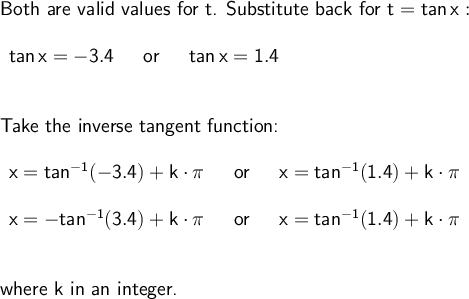 \large\begin{array}{l} \textsf{Both &#10;are valid values for t. Substitute back for }\mathsf{t=tan\,x:}\\\\ &#10;\begin{array}{rcl} \mathsf{tan\,x=-3.4}&~\textsf{ or &#10;}~&\mathsf{tan\,x=1.4} \end{array}\\\\\\ \textsf{Take the inverse &#10;tangent function:}\\\\ \begin{array}{rcl} &#10;\mathsf{x=tan^{-1}(-3.4)+k\cdot \pi}&~\textsf{ or &#10;}~&\mathsf{x=tan^{-1}(1.4)+k\cdot \pi}\\\\ &#10;\mathsf{x=-tan^{-1}(3.4)+k\cdot \pi}&~\textsf{ or &#10;}~&\mathsf{x=tan^{-1}(1.4)+k\cdot \pi} \end{array}\\\\\\ &#10;\textsf{where k in an integer.} \end{array}