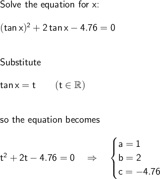\large\begin{array}{l} \textsf{Solve the equation for x:}\\\\ &#10;\mathsf{(tan\,x)^2+2\,tan\,x-4.76=0}\\\\\\ \textsf{Substitute}\\\\ &#10;\mathsf{tan\,x=t\qquad(t\in \mathbb{R})}\\\\\\ \textsf{so the equation &#10;becomes}\\\\ \mathsf{t^2+2t-4.76=0}\quad\Rightarrow\quad\begin{cases} &#10;\mathsf{a=1}\\\mathsf{b=2}\\\mathsf{c=-4.76} \end{cases} &#10;\end{array}
