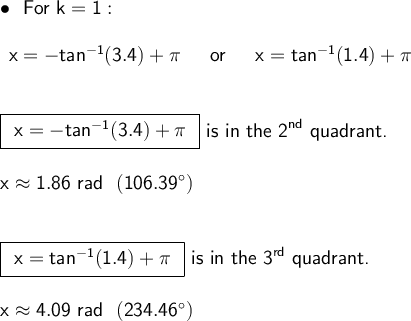 \large\begin{array}{l}&#10; \bullet~~\textsf{For }\mathsf{k=1:}\\\\ \begin{array}{rcl} &#10;\mathsf{x=-tan^{-1}(3.4)+\pi}&~\textsf{ or &#10;}~&\mathsf{x=tan^{-1}(1.4)+\pi} \end{array}\\\\\\ &#10;\boxed{\begin{array}{c}\mathsf{x=-tan^{-1}(3.4)+\pi} &#10;\end{array}}\textsf{ is in the 2}^{\mathsf{nd}}\textsf{ quadrant.}\\\\ &#10;\mathsf{x\approx 1.86~rad~~(106.39^\circ)}\\\\\\ &#10;\boxed{\begin{array}{c}\mathsf{x=tan^{-1}(1.4)+\pi} \end{array}}\textsf{&#10; is in the 3}^{\mathsf{rd}}\textsf{ quadrant.}\\\\ \mathsf{x\approx &#10;4.09~rad~~(234.46^\circ)}\\\\\\ \end{array}