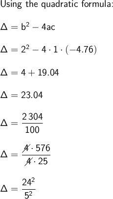 \large\begin{array}{l} \textsf{Using &#10;the quadratic formula:}\\\\ \mathsf{\Delta=b^2-4ac}\\\\ &#10;\mathsf{\Delta=2^2-4\cdot 1\cdot (-4.76)}\\\\ &#10;\mathsf{\Delta=4+19.04}\\\\ \mathsf{\Delta=23.04}\\\\ &#10;\mathsf{\Delta=\dfrac{2\,304}{100}}\\\\ &#10;\mathsf{\Delta=\dfrac{\diagup\!\!\!\! 4\cdot 576}{\diagup\!\!\!\! 4\cdot&#10; 25}}\\\\ \mathsf{\Delta=\dfrac{24^2}{5^2}} \end{array}