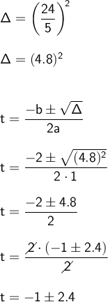 \large\begin{array}{l}&#10; \mathsf{\Delta=\left(\dfrac{24}{5}\right)^{\!2}}\\\\ &#10;\mathsf{\Delta=(4.8)^2}\\\\\\ &#10;\mathsf{t=\dfrac{-b\pm\sqrt{\Delta}}{2a}}\\\\ &#10;\mathsf{t=\dfrac{-2\pm\sqrt{(4.8)^2}}{2\cdot 1}}\\\\ &#10;\mathsf{t=\dfrac{-2\pm 4.8}{2}}\\\\ \mathsf{t=\dfrac{\diagup\!\!\!\! &#10;2\cdot (-1\pm 2.4)}{\diagup\!\!\!\! 2}}\\\\\mathsf{t=-1\pm 2.4} &#10;\end{array}