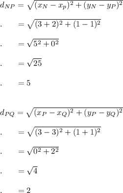 d_{NP}=\sqrt{(x_N-x_p)^2+(y_N-y_P)^2}\\\\.\ \ \quad =\sqrt{(3+2)^2+(1-1)^2}\\\\.\ \ \quad =\sqrt{5^2+0^2}\\\\.\ \ \quad =\sqrt{25}\\\\.\ \ \quad =5\\\\\\d_{PQ}=\sqrt{(x_P-x_Q)^2+(y_P-y_Q)^2}\\\\.\ \ \quad =\sqrt{(3-3)^2+(1+1)^2}\\\\.\ \ \quad =\sqrt{0^2+2^2}\\\\.\ \ \quad =\sqrt{4}\\\\.\ \ \quad =2