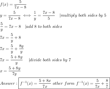 f(x)=\dfrac{5}{7x-8}\\\\y=\dfrac{5}{7x-8}\iff\dfrac{1}{y}=\dfrac{7x-8}{5}\ \ \ |multiply\ both\ sides\ by\ 5\\\\\dfrac{5}{y}=7x-8\ \ \ |add\ 8\ to\ both\ sides\\\\7x=\dfrac{5}{y}+8\\\\7x=\dfrac{5}{y}+\dfrac{8y}{y}\\\\7x=\dfrac{5+8y}{y}\ \ \ \ |divide\ both\ sides\ by\ 7\\\\x=\dfrac{5+8y}{7y}\\\\\boxed{f^{-1}(x)=\dfrac{5+8x}{7x}\ other\ form\ f^{-1}(x)=\dfrac{5}{7x}+\dfrac{8}{7}}