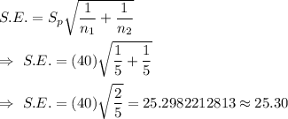 S.E.=S_p\sqrt{\dfrac{1}{n_1}+\dfrac{1}{n_2}}\\\\\Rightarrow\ S.E.=(40)\sqrt{\dfrac{1}{5}+\dfrac{1}{5}}\\\\\Rightarrow\ S.E.=(40)\sqrt{\dfrac{2}{5}}=25.2982212813\approx25.30