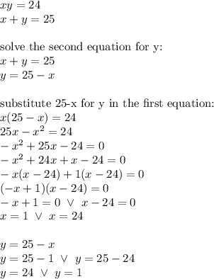 xy=24 \\&#10;x+y=25 \\ \\&#10;\hbox{solve the second equation for y:} \\&#10;x+y=25 \\&#10;y=25-x \\ \\&#10;\hbox{substitute 25-x for y in the first equation:} \\&#10;x(25-x)=24 \\&#10;25x-x^2=24 \\&#10;-x^2+25x-24=0 \\&#10;-x^2+24x+x-24=0 \\&#10;-x(x-24)+1(x-24)=0 \\&#10;(-x+1)(x-24)=0 \\&#10;-x+1=0 \ \lor \ x-24=0 \\&#10;x=1 \ \lor \ x=24 \\ \\&#10;y=25-x \\&#10;y=25-1 \ \lor \ y=25-24 \\&#10;y=24 \ \lor \ y=1