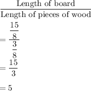 \dfrac{\text{Length of board}}{\text{Length of pieces of wood}}\\\\=\dfrac{\dfrac{15}{8}}{\dfrac{3}{8}}\\\\=\dfrac{15}{3}\\\\=5