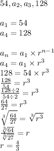 54, a_2, a_3, 128 \\ \\&#10;a_1=54 \\&#10;a_4=128 \\ \\&#10;a_n=a_1 \times r^{n-1} \\&#10;a_4=a_1 \times r^3 \\&#10;128=54 \times r^3 \\&#10;\frac{128}{54}=r^3 \\ \frac{128 \div 2}{54 \div 2}=r^3 \\&#10;\frac{64}{27}=r^3 \\&#10;\sqrt[3]{\frac{64}{27}}=\sqrt[3]{r^3} \\&#10;\frac{\sqrt[3]{64}}{\sqrt[3]{27}}=r \\&#10;r=\frac{4}{3}