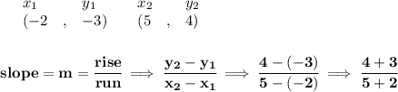 \bf \begin{array}{lllll}&#10;&x_1&y_1&x_2&y_2\\&#10;%   (a,b)&#10;&({{ -2}}\quad ,&{{ -3}})\quad &#10;%   (c,d)&#10;&({{ 5}}\quad ,&{{ 4}})&#10;\end{array}&#10;\\\quad \\\\ % slope  = m&#10;slope = {{ m}}= \cfrac{rise}{run} \implies &#10;\cfrac{{{ y_2}}-{{ y_1}}}{{{ x_2}}-{{ x_1}}}\implies \cfrac{4-(-3)}{5-(-2)}\implies \cfrac{4+3}{5+2}