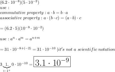 (6.2\cdot10^{-8})(5\cdot10^{-2})\\use:\\commutative\ property:a\cdot b=b\cdot a\\associative\ property:a\cdot(b\cdot c)=(a\cdot b)\cdot c\\\\=(6.2\cdot5)(10^{-8}\cdot10^{-2})\\\\use:a^n\cdot a^m=a^{n+m}\\\\=31\cdot10^{-8+(-2)}=31\cdot10^{-10}\ |it's\ not\ a\ scientific\ notation\\\\3\underbrace{1.}_{\leftarrow 1^+}0\cdot10^{-10}=\huge\boxed{3.1\cdot10^{-9}}