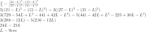 \frac{3}{5}=\frac{(21-L)^{2}-(15-L)^{2}}{(27-L)^{2}-(21-L)^{2}}\\5((21-L)^{2}-(15-L)^{2})=3((27-L)^{2}-(21-L)^{2})\\3(729 - 54L + L^{2}- 441 + 42L - L^{2} ) = 5(441 - 42L + L^{2} - 225 + 30L - L^{2} )\\3(288 - 12L) = 5(216 - 12L)\\24L = 216\\L = 9 cm