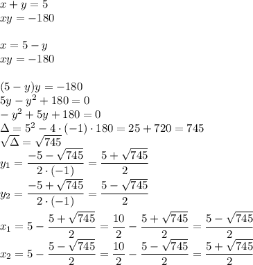 x+y=5\\&#10;xy=-180\\\\&#10;x=5-y\\&#10;xy=-180\\\\&#10;(5-y)y=-180\\&#10;5y-y^2+180=0\\&#10;-y^2+5y+180=0\\&#10;\Delta=5^2-4\cdot(-1)\cdot180=25+720=745\\&#10;\sqrt{\Delta}=\sqrt{745}\\&#10;y_1=\dfrac{-5-\sqrt{745}}{2\cdot(-1)}=\dfrac{5+\sqrt{745}}{2}\\&#10;y_2=\dfrac{-5+\sqrt{745}}{2\cdot(-1)}=\dfrac{5-\sqrt{745}}{2}\\\\&#10;x_1=5-\dfrac{5+\sqrt{745}}{2}=\dfrac{10}{2}-\dfrac{5+\sqrt{745}}{2}=\dfrac{5-\sqrt{745}}{2}\\&#10;x_2=5-\dfrac{5-\sqrt{745}}{2}=\dfrac{10}{2}-\dfrac{5-\sqrt{745}}{2}=\dfrac{5+\sqrt{745}}{2}