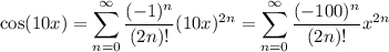 \cos(10x)=\displaystyle\sum_{n=0}^\infty\frac{(-1)^n}{(2n)!}(10x)^{2n}=\sum_{n=0}^\infty\frac{(-100)^n}{(2n)!}x^{2n}