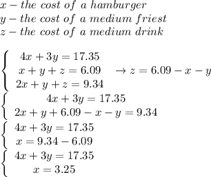 x-the\ cost\ of\ a\ hamburger\\y-the\ cost\ of\ a\ medium\ friest\\z-the\ cost\ of\ a\ medium\ drink\\\\ \left\{\begin{array}{ccc}4x+3y=17.35\\x+y+z=6.09&\to z=6.09-x-y\\2x+y+z=9.34\end{array}\right\\ \left\{\begin{array}{ccc}4x+3y=17.35\\2x+y+6.09-x-y=9.34\end{array}\right\\\left\{\begin{array}{ccc}4x+3y=17.35\\x=9.34-6.09\end{array}\right\\\left\{\begin{array}{ccc}4x+3y=17.35\\x=3.25\end{array}\right
