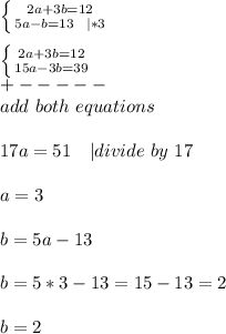 \left \{ {{2a+3b=12} \atop {5a-b=13\ \ | *3}} \right. \\\\  \left \{ {{2a+3b=12} \atop {15a-3b=39}} \right. \\+-----\\ add\ both\ equations\\\\&#10;17a=51\ \ \ | divide\ by\ 17\\\\&#10;a=3\\\\&#10;b=5a-13\\\\&#10;b=5*3-13=15-13=2\\\\&#10;b=2