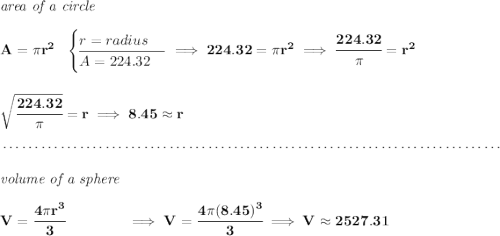 \bf \textit{area of a circle}\\\\ A=\pi r^2~~ \begin{cases} r=radius\\ \cline{1-1} A=224.32 \end{cases}\implies 224.32=\pi r^2\implies \cfrac{224.32}{\pi }=r^2 \\\\\\ \sqrt{\cfrac{224.32}{\pi }}=r\implies 8.45\approx r \\\\[-0.35em] ~\dotfill\\\\ \textit{volume of a sphere}\\\\ V=\cfrac{4\pi r^3}{3}\qquad \qquad \implies V=\cfrac{4\pi (8.45)^3}{3}\implies V\approx 2527.31