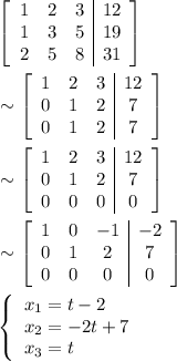 \begin{aligned} &\left[\begin{array}{ccc|c}1 & 2 & 3 & 12\\1 & 3 & 5 & 19\\2 & 5 & 8 & 31\end{array}\right]\\ &\sim \left[\begin{array}{ccc|c}1 & 2 & 3 & 12\\0 & 1 & 2 & 7\\0 & 1 & 2 & 7\end{array}\right]\\&\sim \left[\begin{array}{ccc|c}1 & 2 & 3 & 12\\0 & 1 & 2 & 7\\0 & 0 & 0 & 0\end{array}\right]\\&\sim\left[\begin{array}{ccc|c}1 & 0 & -1 & -2\\0 & 1 & 2 & 7\\0 & 0 & 0 & 0\end{array}\right]\\&\left\{\begin{array}{l}x_1 = t-2\\x_2=- 2t+7\\x_3=t\end{array}\right.\end{aligned}