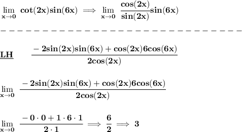 \bf \lim\limits_{x\to 0}\ cot(2x)sin(6x)\implies \lim\limits_{x\to 0}\ \cfrac{cos(2x)}{sin(2x)}sin(6x)\\\\&#10;-----------------------------\\\\&#10;\underline{LH}\qquad \cfrac{-2sin(2x)sin(6x)+cos(2x)6cos(6x)}{2cos(2x)}&#10;\\\\\\&#10;\lim\limits_{x\to 0}\ \cfrac{-2sin(2x)sin(6x)+cos(2x)6cos(6x)}{2cos(2x)}&#10;\\\\\\&#10;\lim\limits_{x\to 0}\ \cfrac{-0\cdot 0+1\cdot 6\cdot 1}{2\cdot 1}\implies \cfrac{6}{2}\implies 3