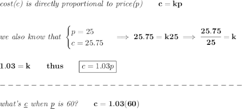 \bf \textit{cost(c) is directly proportional to price(p)}\qquad c=kp&#10;\\\\\\&#10;\textit{we also know that }&#10;\begin{cases}&#10;p=25\\&#10;c=25.75&#10;\end{cases}\implies 25.75=k25\implies \cfrac{25.75}{25}=k&#10;\\\\\\&#10;1.03=k\qquad thus\qquad \boxed{c=1.03p}\\\\&#10;-------------------------------\\\\&#10;\textit{what's \underline{c} when \underline{p} is 60?}\qquad c=1.03(60)