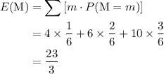 \begin{aligned} E({\rm M})& = \sum{[m \cdot P(\mathrm{M} = m)]}\\ &= 4 \times \frac{1}{6} + 6\times \frac{2}{6} + 10 \times \frac{3}{6}\\ &= \frac{23}{3}\end{aligned}
