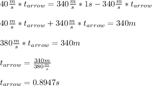 40 \frac{m}{s} * t_{arrow} = 340 \frac{m}{s} * 1 s - 340 \frac{m}{s} * t_{arrow} \\ \\ 40 \frac{m}{s} * t_{arrow} + 340 \frac{m}{s} * t_{arrow} = 340 m \\ \\ 380 \frac{m}{s} * t_{arrow} = 340 m \\ \\ t_{arrow} = \frac{340 m}{380 \frac{m}{s}} \\ \\ t_{arrow} = 0.8947 s