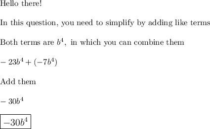 \text{Hello there!}\\ \\ \text{In this question, you need to simplify by adding like terms}\\ \\\text{Both terms are}\,\,b^4,\,\,\text{in which you can combine them}\\\\-23b^4+(-7b^4)\\\\\text{Add them}\\\\-30b^4\\\\\large\boxed{-30b^4}