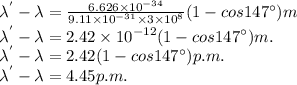 \lambda^{'}-\lambda=\frac{6.626\times 10^{-34} }{9.11\times 10^{-31}\times 3\times 10^{8} } (1-cos147^\circ ) m\\\lambda^{'}-\lambda=2.42\times 10^{-12} (1-cos147^\circ ) m.\\\lambda^{'}-\lambda=2.42(1-cos147^\circ ) p.m.\\\lambda^{'}-\lambda=4.45 p.m.