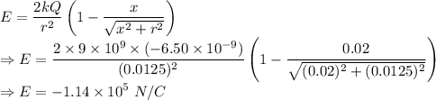 E = \dfrac{2 kQ}{r^2}\left ( 1-\dfrac{x}{\sqrt{x^2+r^2}} \right )\\\Rightarrow E = \dfrac{2 \times 9\times 10^9\times (-6.50\times 10^{-9})}{(0.0125)^2}\left ( 1-\dfrac{0.02}{\sqrt{(0.02)^2+(0.0125)^2}} \right )\\\Rightarrow E =-1.14\times 10^5\ N/C\\