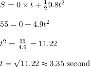 \begin{array}{l}{S=0 \times t+\frac{1}{2} 9.8 t^{2}} \\\\ {55=0+4.9 t^{2}} \\\\ {t^{2}=\frac{55}{4.9}=11.22} \\\\ {t=\sqrt{11.22} \approx 3.35 \text { second }}\end{array}