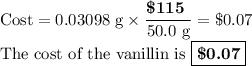 \text{Cost} = \text{0.03098 g} \times \dfrac{\textbf{\$115 }}{\text{50.0 g}} = \text{\$0.07}\\\text{The cost of the vanillin is $\boxed{\textbf{\$0.07}}$}