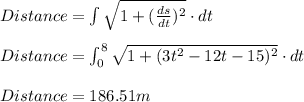 Distance=\int \sqrt{1+(\frac{ds}{dt})^{2}}\cdot dt\\\\Distance=\int_{0}^{8}\sqrt{1+(3t^2-12t-15)^{2}}\cdot dt\\\\Distance=186.51m