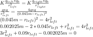 K\frac{q_{left}*q_b}{r_{left}^2} =K\frac{q_{right}*q_b}{r_{right}^2}\\\frac{q*q}{r_{left}^2} = \frac{4q*q}{(0.045m-r_{left})^2}\\(0.045m-r_{left})^2 =4r_{left}^2\\0.002025m - 2*0.045r_{left} + r_{left}^2 = 4r_{left}^2\\3r_{left}^2 + 0.09r_{left} - 0.002025m = 0