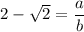 2 -\sqrt{2} = \dfrac{a}{b}