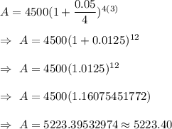 A=4500(1+\dfrac{0.05}{4})^{4(3)}\\\\\Rightarrow\ A=4500(1+0.0125)^{12}\\\\\Rightarrow\ A=4500(1.0125)^{12}\\\\\Rightarrow\ A=4500(1.16075451772)\\\\\Rightarrow\ A=5223.39532974\approx5223.40