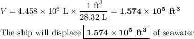 V = 4.458 \times 10^{6}\text{ L} \times \dfrac{\text{ 1 ft}^{3}}{\text{28.32 L}}= \mathbf{1.574 \times 10^{5}}\textbf{ ft}\mathbf{^{3}}\\\\\text{The ship will displace } \boxed{\mathbf{1.574 \times 10^{5}}\textbf{ ft}\mathbf{^{3}}} \text{ of seawater}