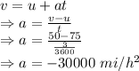 v=u+at\\\Rightarrow a=\frac{v-u}{t}\\\Rightarrow a=\frac{50-75}{\frac{3}{3600}}\\\Rightarrow a=-30000\ mi/h^2