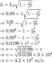 L=L_{0}{\sqrt{1-\frac{v^{2}}{c^{2}}}}\\\Rightarrow 0.99=1{\sqrt{1-\frac{v^{2}}{c^{2}}}}\\\Rightarrow \frac{0.99}{1}={\sqrt{1-\frac{v^{2}}{c^{2}}}}\\\Rightarrow 0.99^2=1-\frac{v^{2}}{c^{2}}\\\Rightarrow 0.99^2-1=-\frac{v^2}{c^2}\\\Rightarrow 0.0199\times c^2=v^2\\\Rightarrow v=\sqrt{0.0199}c=v\\\Rightarrow v =\sqrt{0.0199}\times 3\times 10^8\\\Rightarrow v=4.2\times 10^7\ m/s