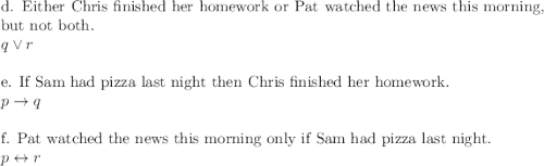 $$d. Either Chris finished her homework or Pat watched the news this morning, but not both.$\\q\vee r\\\\$e. If Sam had pizza last night then Chris finished her homework.$\\p \rightarrow q\\\\$f. Pat watched the news this morning only if Sam had pizza last night.$\\p\leftrightarrow r\\\\
