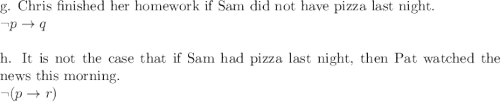 $$g. Chris finished her homework if Sam did not have pizza last night.$\\\neg p \rightarrow q\\\\$h. It is not the case that if Sam had pizza last night, then Pat watched the news this morning.$\\\neg (p\rightarrow r)\\\\