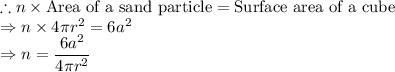 \therefore n\times \textrm{Area of a sand particle}=\textrm{Surface area of a cube }\\\Rightarrow n\times 4\pi r^2= 6a^2\\\Rightarrow n = \dfrac{6a^2}{4\pi r^2}
