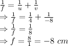 \frac{1}{f}=\frac{1}{u}+\frac{1}{v}\\\Rightarrow \frac{1}{f}=\frac{1}{4}+\frac{1}{-8}\\\Rightarrow \frac{1}{f}=\frac{1}{8}\\\Rightarrow f=\frac{8}{1}=-8\ cm