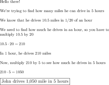 \text{Hello there!}\\\\\text{We're trying to find how many miles he can drive in 5 hours}\\\\\text{We know that he drives 10.5 miles in 1/20 of an hour}\\\\\text{We need to find how much he drives in an hour, so you have to}\\\text{multiply 10.5 by 20}\\\\10.5\cdot20=210\\\\\text{In 1 hour, he drives 210 miles}\\\\\text{Now, multiply 210 by 5 to see how much he drives in 5 hours}\\ \\210\cdot5=1050\\\\\large\boxed{\text{John drives 1,050 mile in 5 hours}}